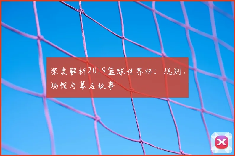 深度解析2019篮球世界杯：规则、场馆与幕后故事