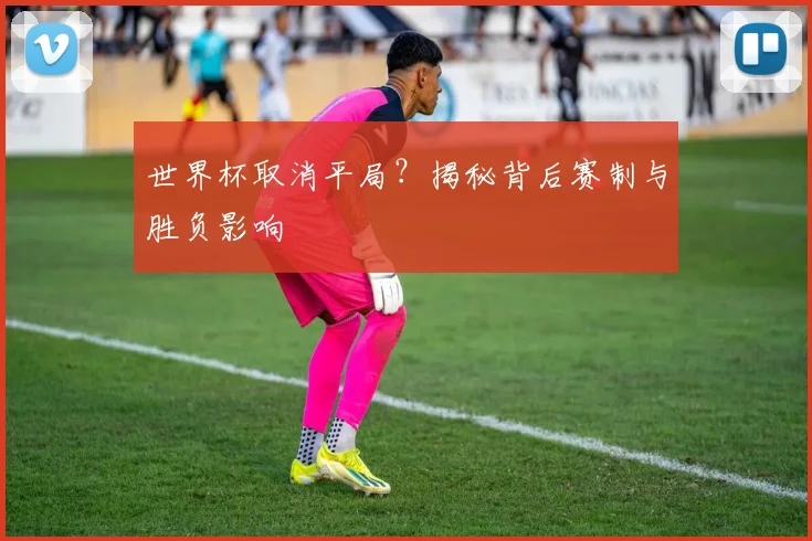 世界杯取消平局？揭秘背后赛制与胜负影响