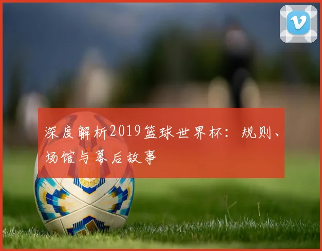 深度解析2019篮球世界杯：规则、场馆与幕后故事