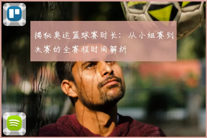 揭秘奥运篮球赛时长：从小组赛到决赛的全赛程时间解析