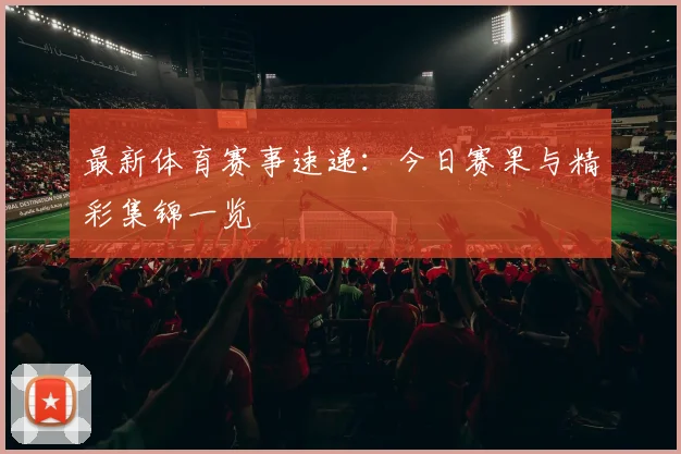 最新体育赛事速递：今日赛果与精彩集锦一览