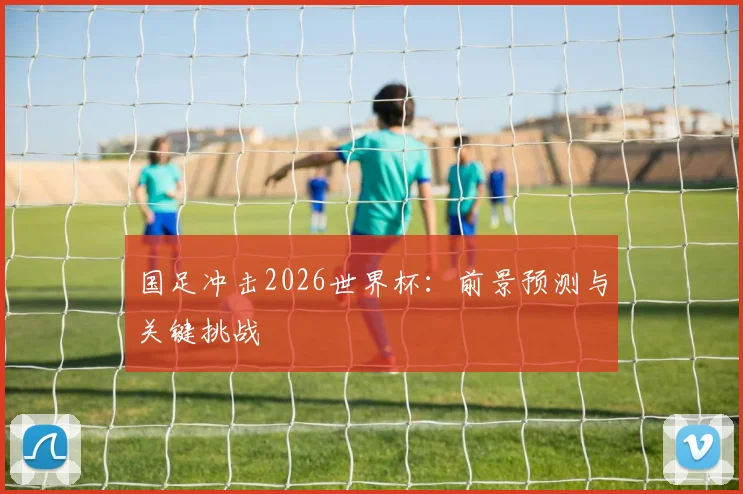 国足冲击2026世界杯：前景预测与关键挑战